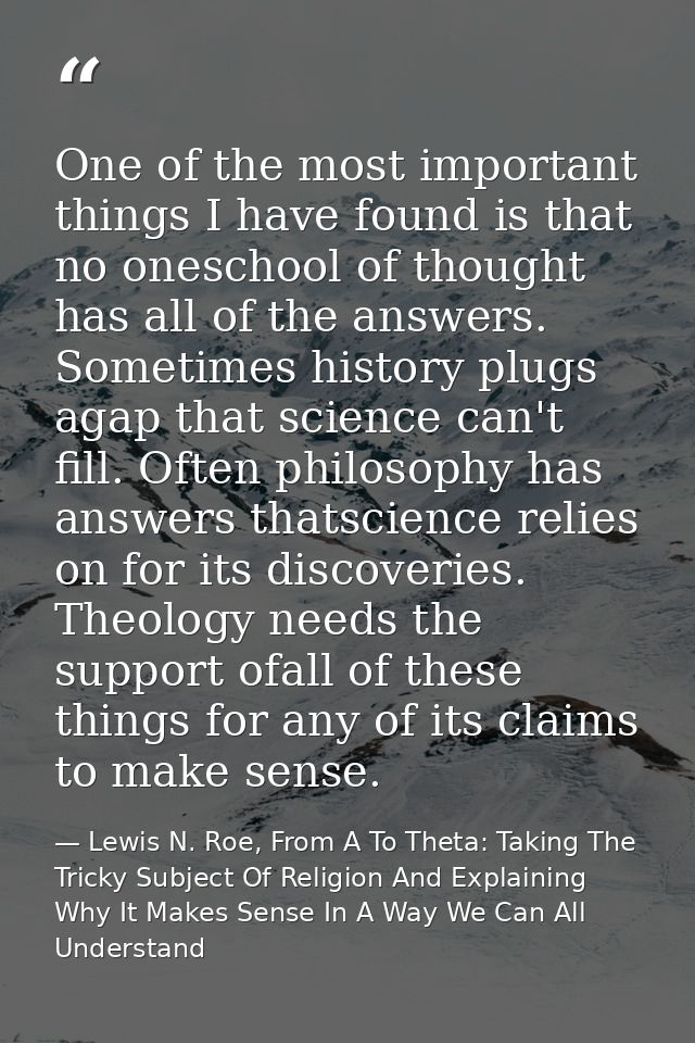 One of the most important things I have found is that no oneschool of thought has all of the answers. Sometimes history  — Lewis N. Roe, From A To Theta: Taking The Tricky Subject Of Religion And Explaining Why It Makes Sense In A Way We Can All Understand