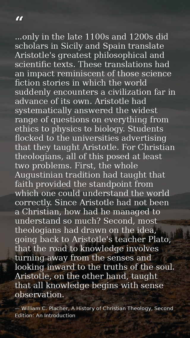 ...only in the late 1100s and 1200s did scholars in Sicily and Spain translate Aristotle's greatest philosophical and sc — William C. Placher, A History of Christian Theology, Second Edition: An Introduction