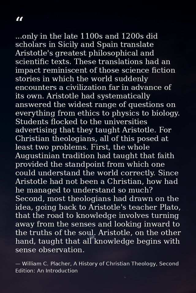 ...only in the late 1100s and 1200s did scholars in Sicily and Spain translate Aristotle's greatest philosophical and sc — William C. Placher, A History of Christian Theology, Second Edition: An Introduction
