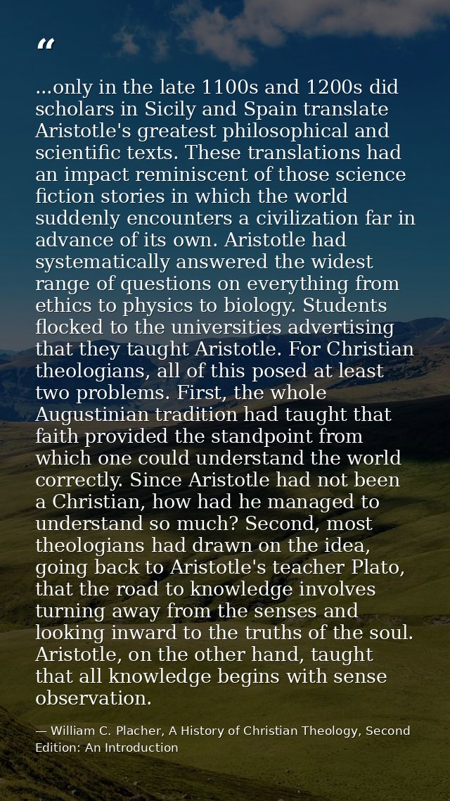 ...only in the late 1100s and 1200s did scholars in Sicily and Spain translate Aristotle's greatest philosophical and sc — William C. Placher, A History of Christian Theology, Second Edition: An Introduction