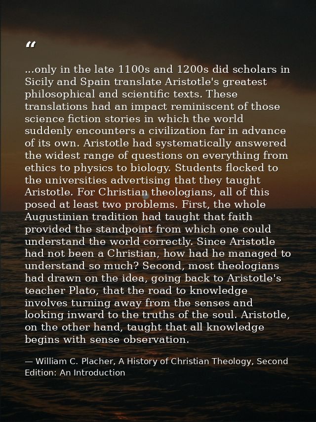 ...only in the late 1100s and 1200s did scholars in Sicily and Spain translate Aristotle's greatest philosophical and sc — William C. Placher, A History of Christian Theology, Second Edition: An Introduction