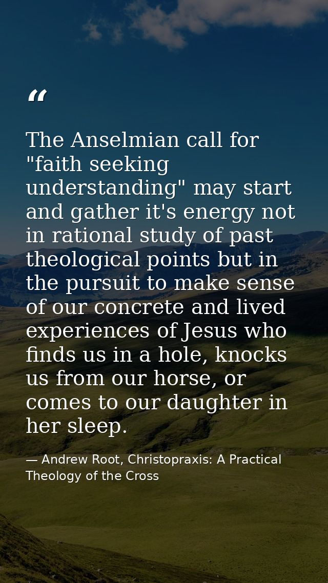 The Anselmian call for "faith seeking understanding" may start and gather it's energy not in rational study of past theo — Andrew Root, Christopraxis: A Practical Theology of the Cross