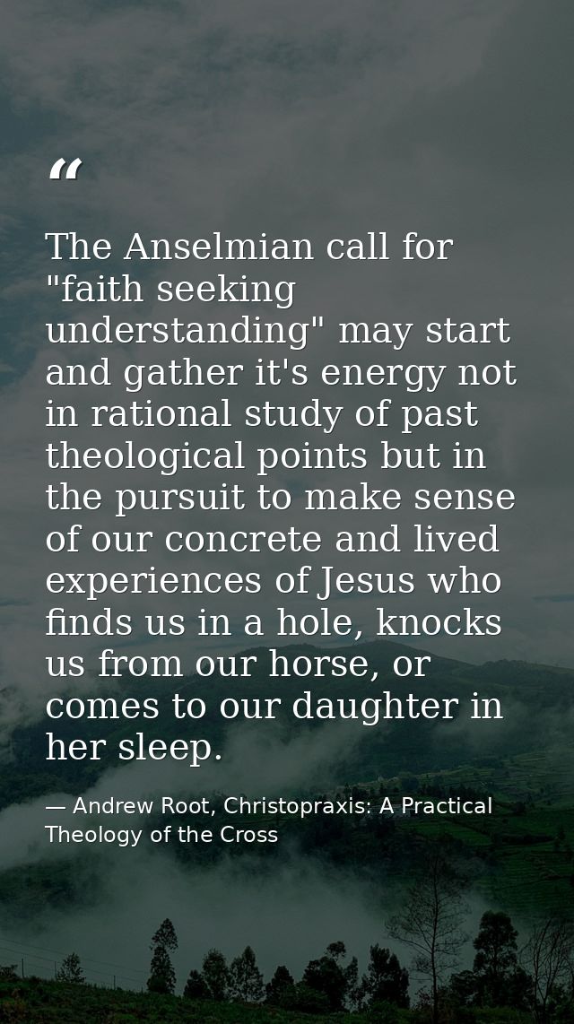 The Anselmian call for "faith seeking understanding" may start and gather it's energy not in rational study of past theo — Andrew Root, Christopraxis: A Practical Theology of the Cross