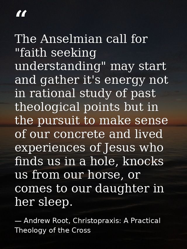 The Anselmian call for "faith seeking understanding" may start and gather it's energy not in rational study of past theo — Andrew Root, Christopraxis: A Practical Theology of the Cross