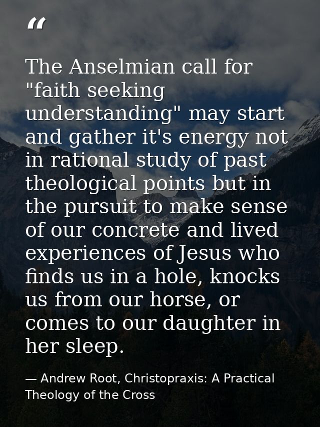 The Anselmian call for "faith seeking understanding" may start and gather it's energy not in rational study of past theo — Andrew Root, Christopraxis: A Practical Theology of the Cross