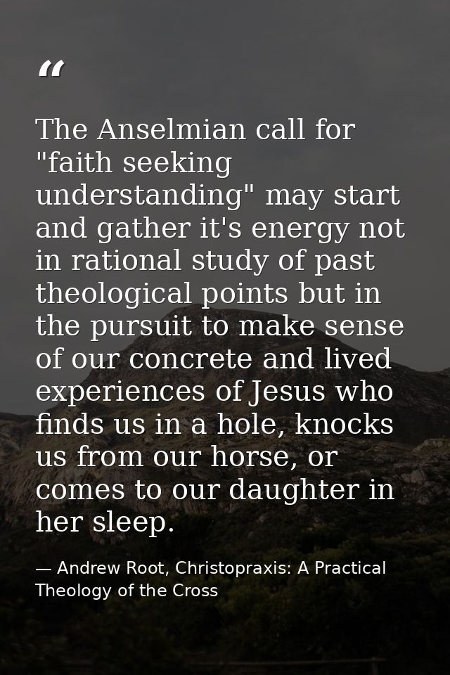 The Anselmian call for "faith seeking understanding" may start and gather it's energy not in rational study of past theo — Andrew Root, Christopraxis: A Practical Theology of the Cross