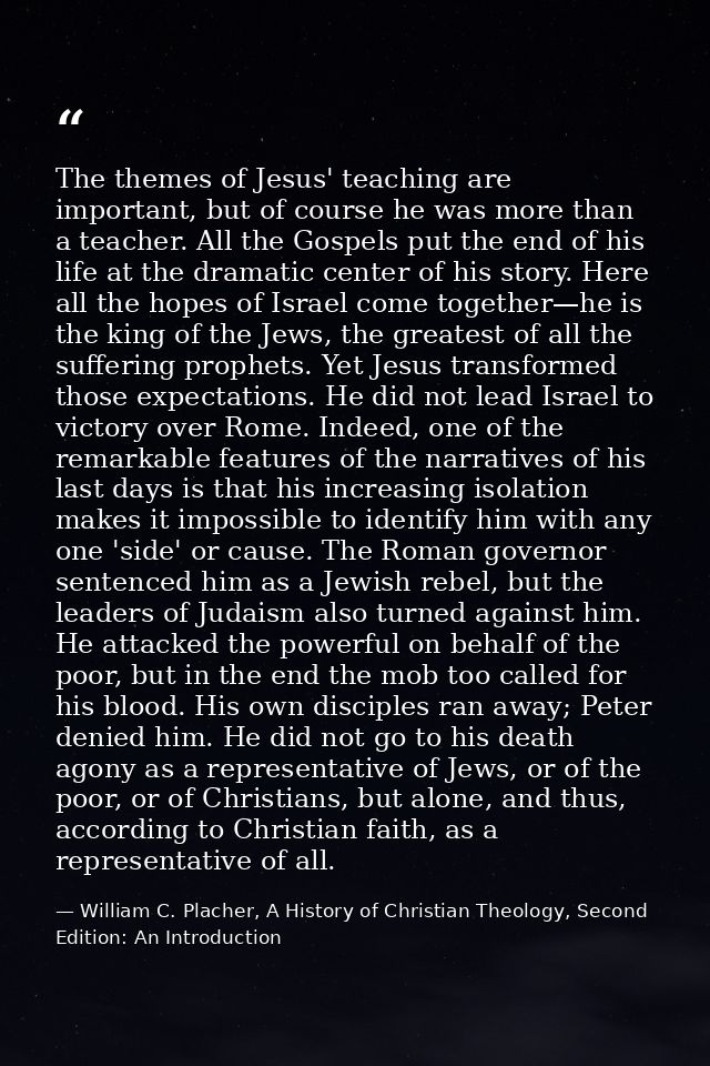 The themes of Jesus' teaching are important, but of course he was more than a teacher. All the Gospels put the end of hi — William C. Placher, A History of Christian Theology, Second Edition: An Introduction