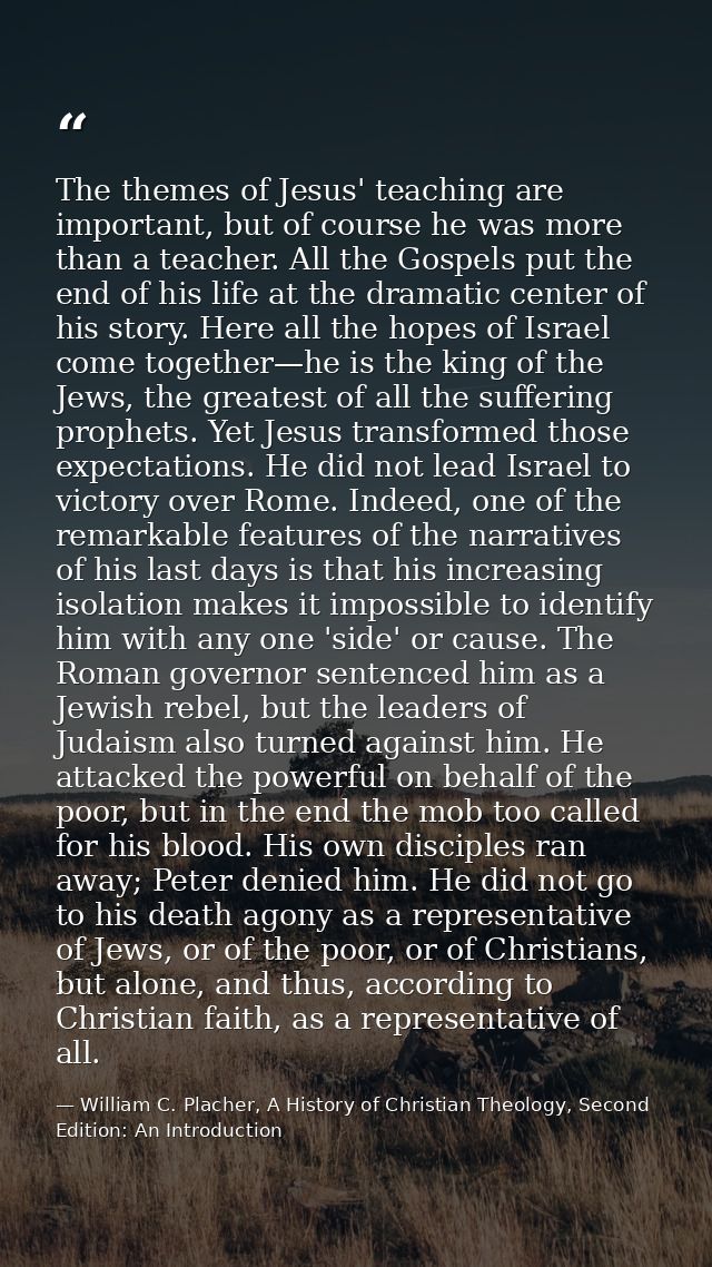 The themes of Jesus' teaching are important, but of course he was more than a teacher. All the Gospels put the end of hi — William C. Placher, A History of Christian Theology, Second Edition: An Introduction