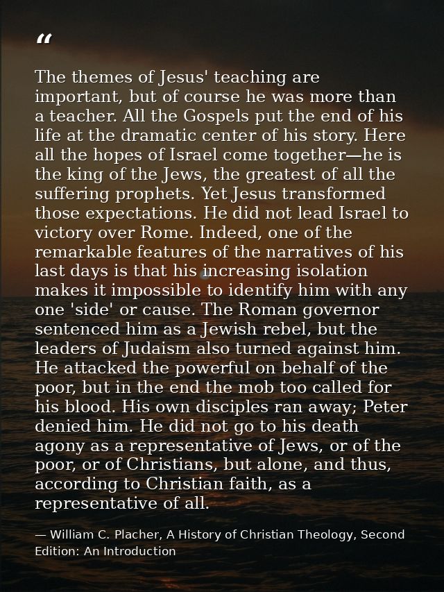 The themes of Jesus' teaching are important, but of course he was more than a teacher. All the Gospels put the end of hi — William C. Placher, A History of Christian Theology, Second Edition: An Introduction