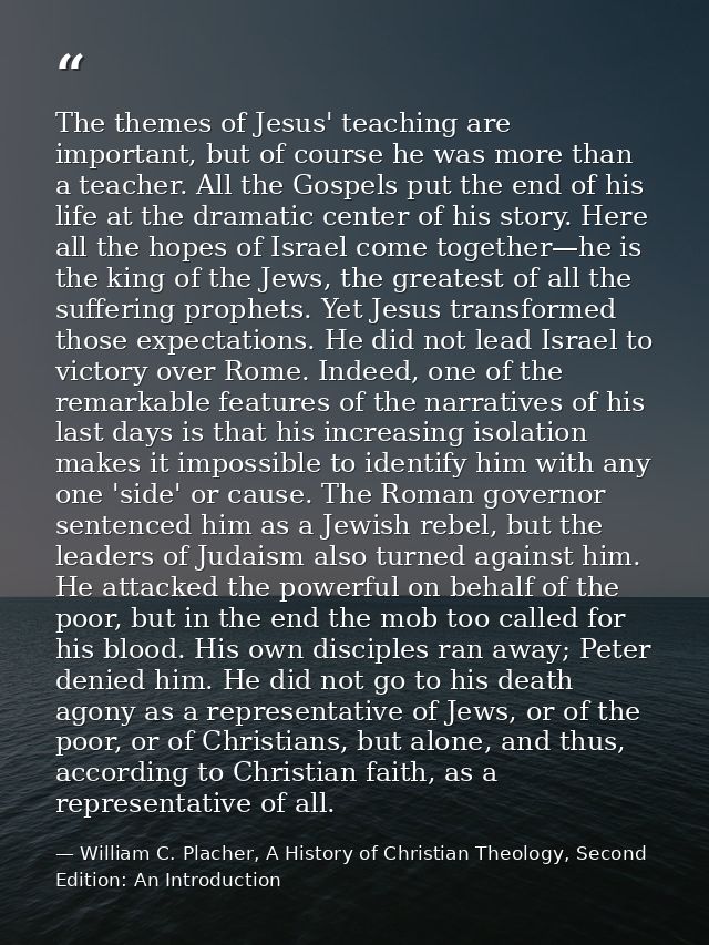 The themes of Jesus' teaching are important, but of course he was more than a teacher. All the Gospels put the end of hi — William C. Placher, A History of Christian Theology, Second Edition: An Introduction