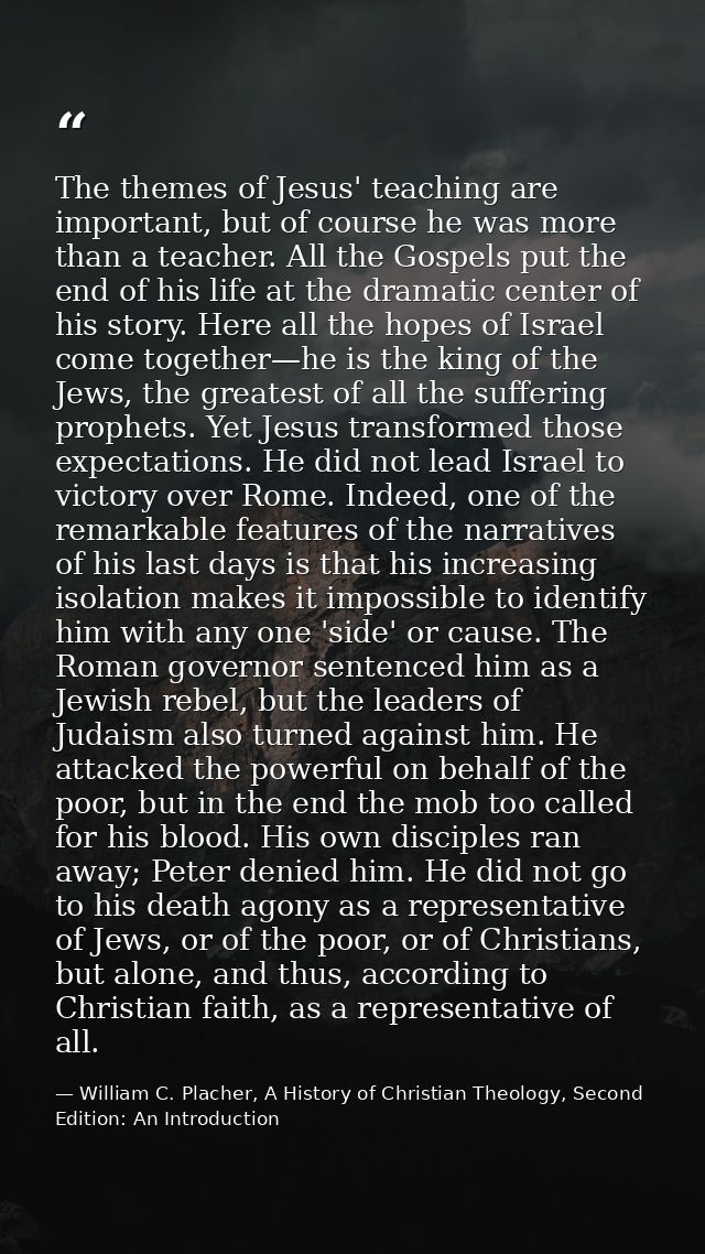 The themes of Jesus' teaching are important, but of course he was more than a teacher. All the Gospels put the end of hi — William C. Placher, A History of Christian Theology, Second Edition: An Introduction