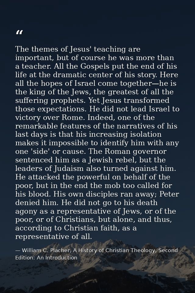 The themes of Jesus' teaching are important, but of course he was more than a teacher. All the Gospels put the end of hi — William C. Placher, A History of Christian Theology, Second Edition: An Introduction