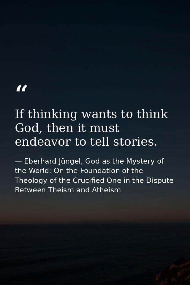 If thinking wants to think God, then it must endeavor to tell stories. — Eberhard Jüngel, God as the Mystery of the World: On the Foundation of the Theology of the Crucified One in the Dispute Between Theism and Atheism