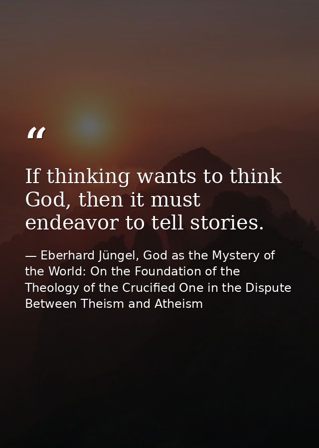 If thinking wants to think God, then it must endeavor to tell stories. — Eberhard Jüngel, God as the Mystery of the World: On the Foundation of the Theology of the Crucified One in the Dispute Between Theism and Atheism