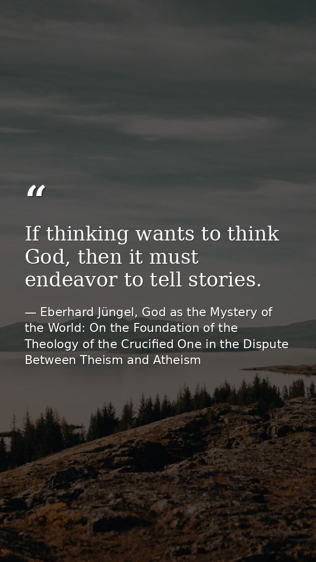 If thinking wants to think God, then it must endeavor to tell stories. — Eberhard Jüngel, God as the Mystery of the World: On the Foundation of the Theology of the Crucified One in the Dispute Between Theism and Atheism
