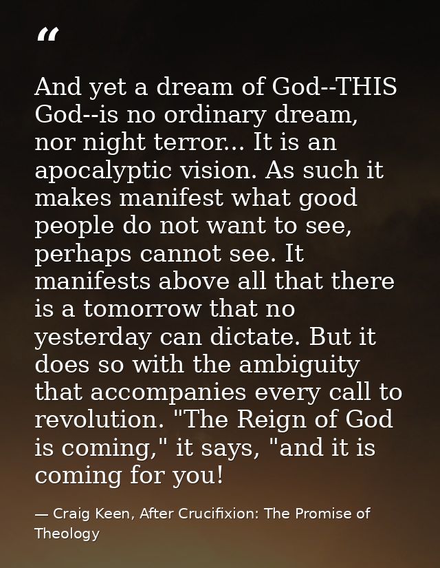 And yet a dream of God--THIS God--is no ordinary dream, nor night terror... It is an apocalyptic vision. As such it make — Craig Keen, After Crucifixion: The Promise of Theology