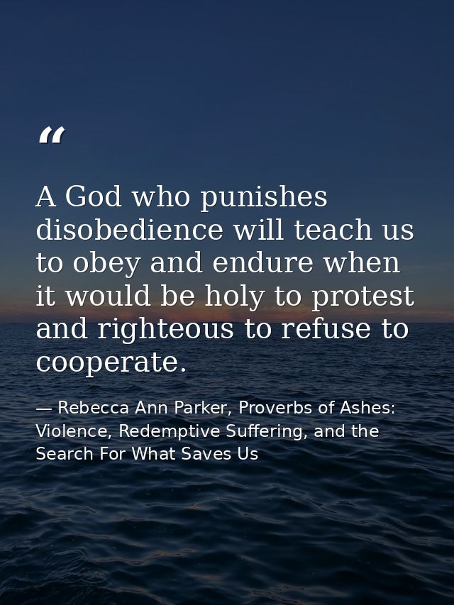 A God who punishes disobedience will teach us to obey and endure when it would be holy to protest and righteous to refus — Rebecca Ann Parker, Proverbs of Ashes: Violence, Redemptive Suffering, and the Search For What Saves Us