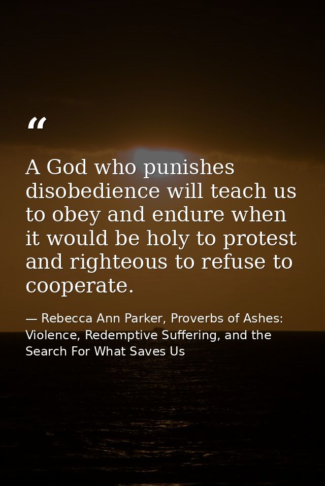 A God who punishes disobedience will teach us to obey and endure when it would be holy to protest and righteous to refus — Rebecca Ann Parker, Proverbs of Ashes: Violence, Redemptive Suffering, and the Search For What Saves Us
