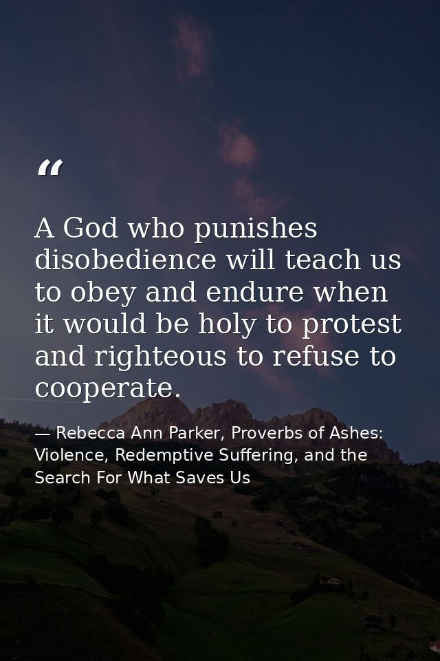A God who punishes disobedience will teach us to obey and endure when it would be holy to protest and righteous to refus — Rebecca Ann Parker, Proverbs of Ashes: Violence, Redemptive Suffering, and the Search For What Saves Us