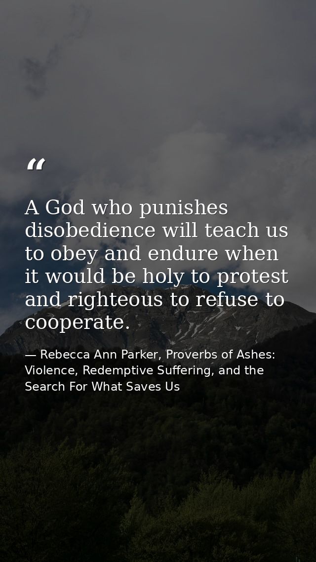 A God who punishes disobedience will teach us to obey and endure when it would be holy to protest and righteous to refus — Rebecca Ann Parker, Proverbs of Ashes: Violence, Redemptive Suffering, and the Search For What Saves Us