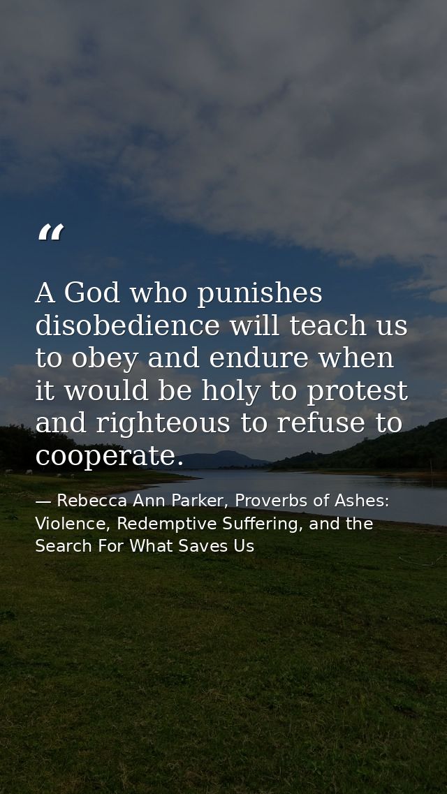 A God who punishes disobedience will teach us to obey and endure when it would be holy to protest and righteous to refus — Rebecca Ann Parker, Proverbs of Ashes: Violence, Redemptive Suffering, and the Search For What Saves Us