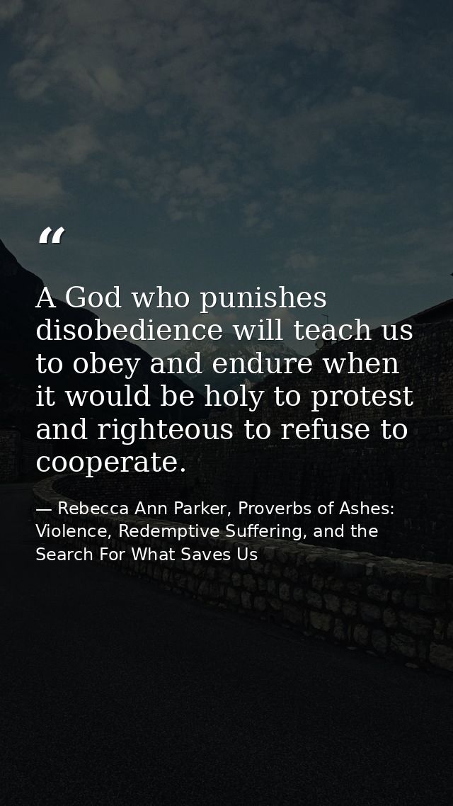 A God who punishes disobedience will teach us to obey and endure when it would be holy to protest and righteous to refus — Rebecca Ann Parker, Proverbs of Ashes: Violence, Redemptive Suffering, and the Search For What Saves Us