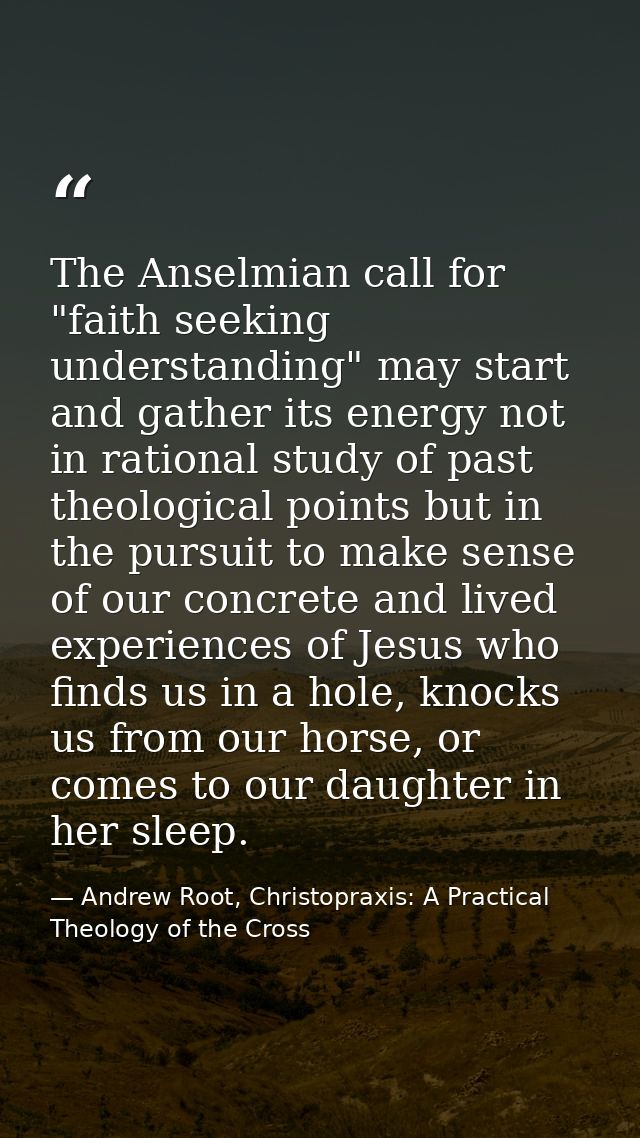 The Anselmian call for "faith seeking understanding" may start and gather its energy not in rational study of past theol — Andrew Root, Christopraxis: A Practical Theology of the Cross