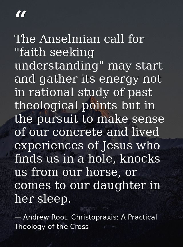 The Anselmian call for "faith seeking understanding" may start and gather its energy not in rational study of past theol — Andrew Root, Christopraxis: A Practical Theology of the Cross