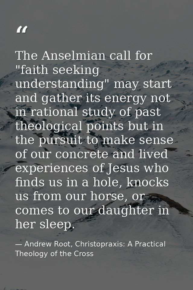 The Anselmian call for "faith seeking understanding" may start and gather its energy not in rational study of past theol — Andrew Root, Christopraxis: A Practical Theology of the Cross