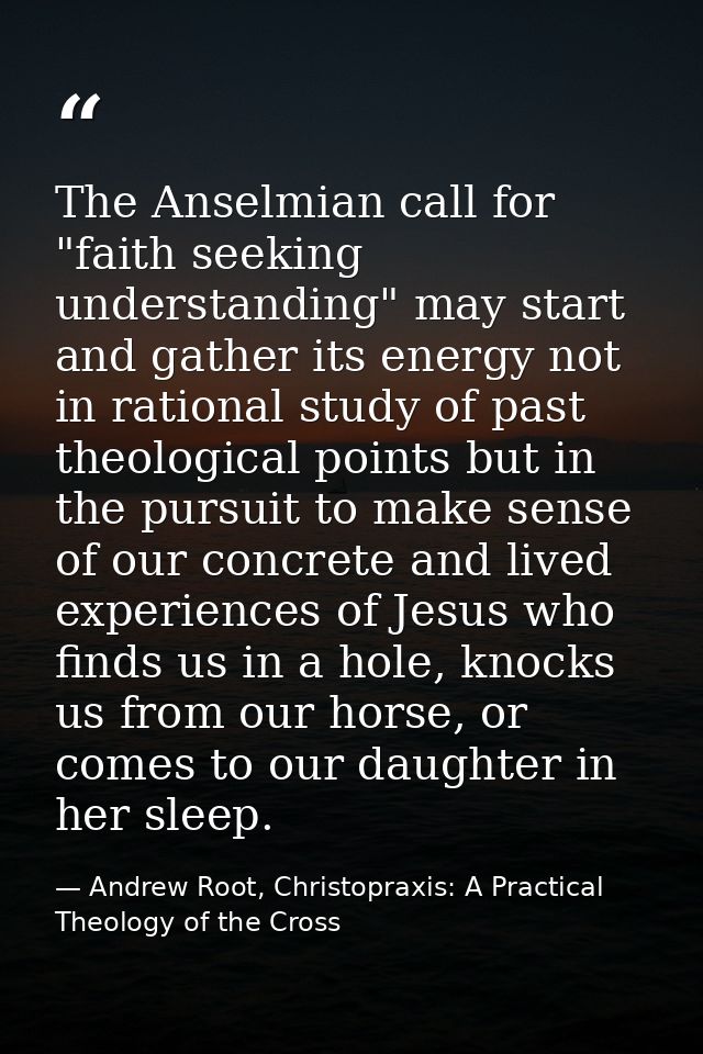 The Anselmian call for "faith seeking understanding" may start and gather its energy not in rational study of past theol — Andrew Root, Christopraxis: A Practical Theology of the Cross