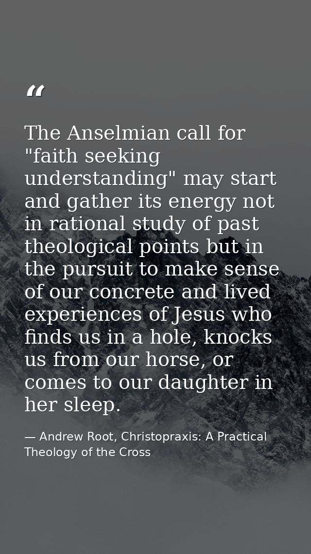 The Anselmian call for "faith seeking understanding" may start and gather its energy not in rational study of past theol — Andrew Root, Christopraxis: A Practical Theology of the Cross