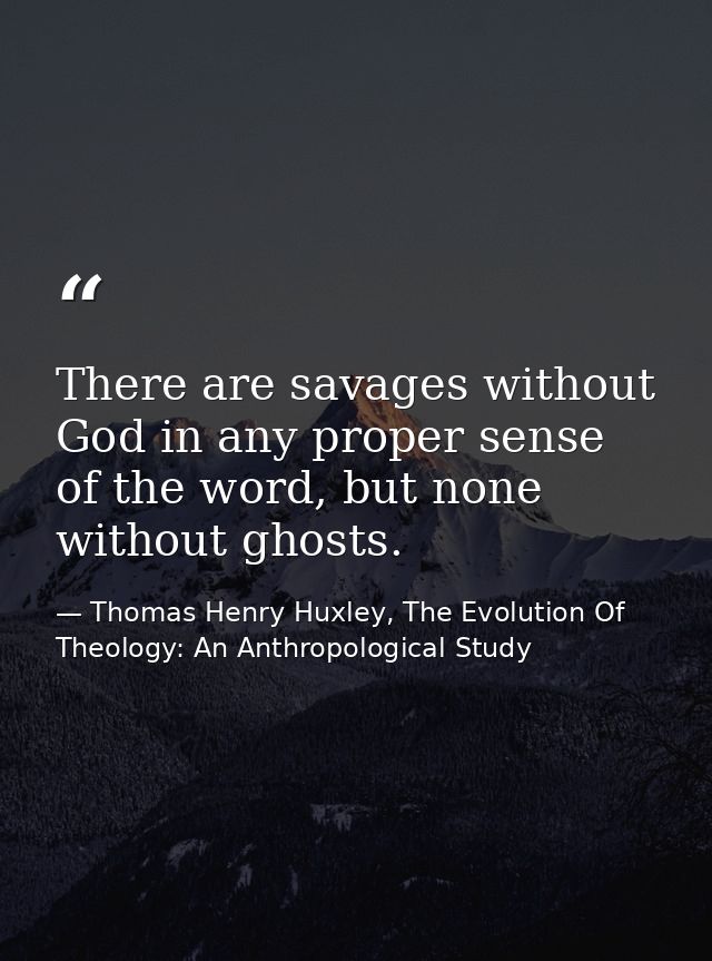 There are savages without God in any proper sense of the word, but none without ghosts. — Thomas Henry Huxley, The Evolution Of Theology: An Anthropological Study