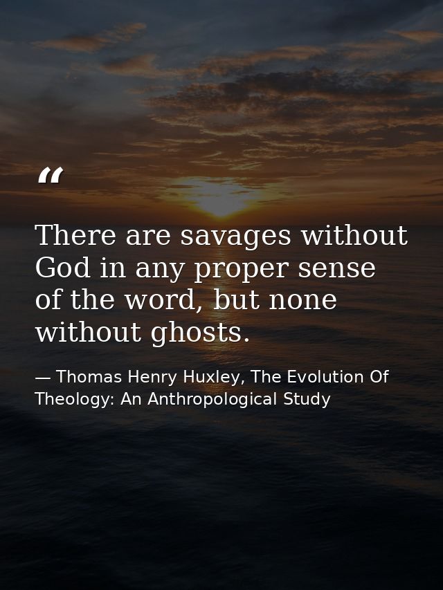 There are savages without God in any proper sense of the word, but none without ghosts. — Thomas Henry Huxley, The Evolution Of Theology: An Anthropological Study