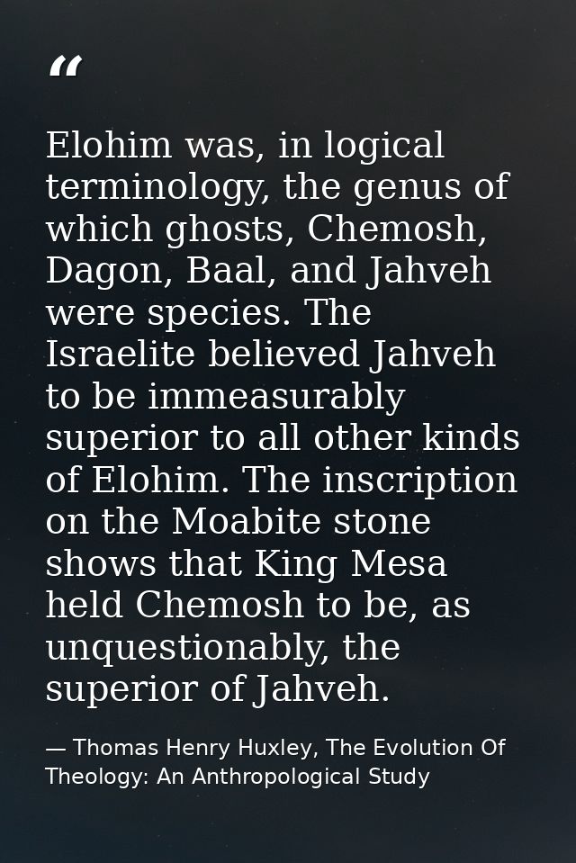 Elohim was, in logical terminology, the genus of which ghosts, Chemosh, Dagon, Baal, and Jahveh were species. The Israel — Thomas Henry Huxley, The Evolution Of Theology: An Anthropological Study