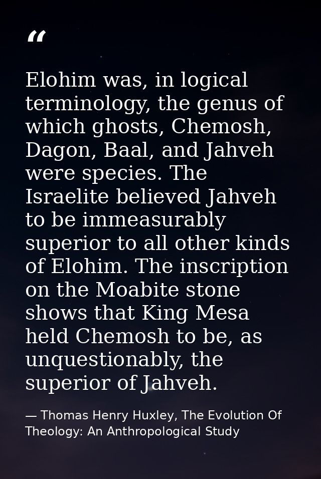 Elohim was, in logical terminology, the genus of which ghosts, Chemosh, Dagon, Baal, and Jahveh were species. The Israel — Thomas Henry Huxley, The Evolution Of Theology: An Anthropological Study