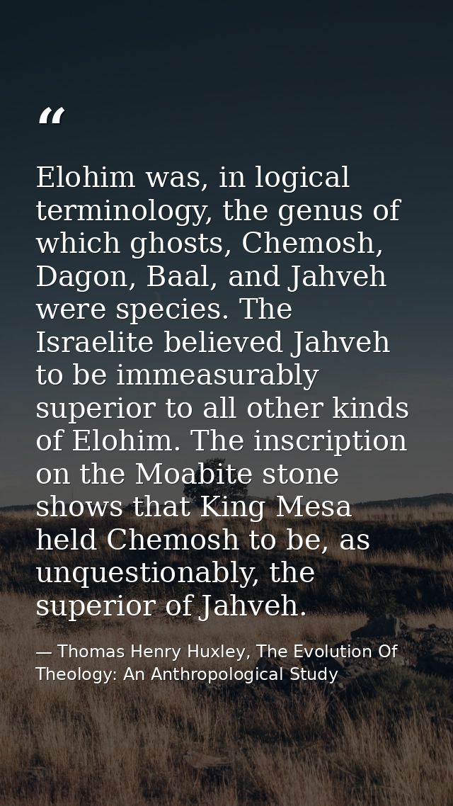 Elohim was, in logical terminology, the genus of which ghosts, Chemosh, Dagon, Baal, and Jahveh were species. The Israel — Thomas Henry Huxley, The Evolution Of Theology: An Anthropological Study
