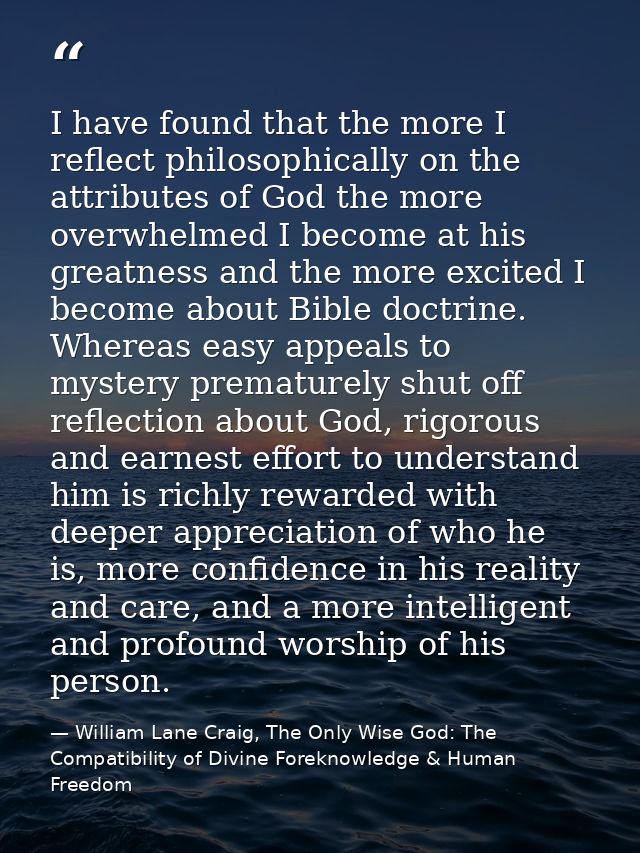 I have found that the more I reflect philosophically on the attributes of God the more overwhelmed I become at his great — William Lane Craig, The Only Wise God: The Compatibility of Divine Foreknowledge & Human Freedom