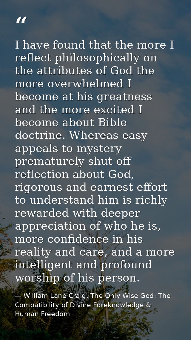 I have found that the more I reflect philosophically on the attributes of God the more overwhelmed I become at his great — William Lane Craig, The Only Wise God: The Compatibility of Divine Foreknowledge & Human Freedom