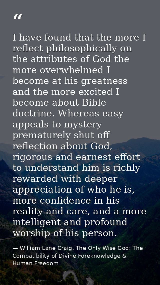 I have found that the more I reflect philosophically on the attributes of God the more overwhelmed I become at his great — William Lane Craig, The Only Wise God: The Compatibility of Divine Foreknowledge & Human Freedom