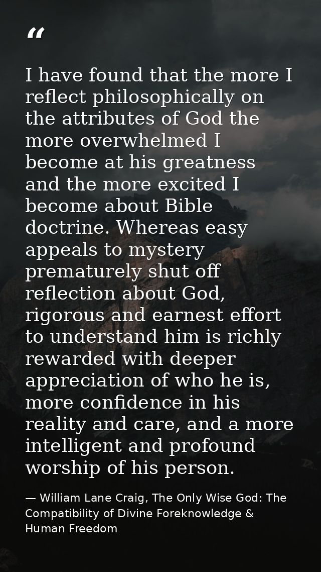 I have found that the more I reflect philosophically on the attributes of God the more overwhelmed I become at his great — William Lane Craig, The Only Wise God: The Compatibility of Divine Foreknowledge & Human Freedom