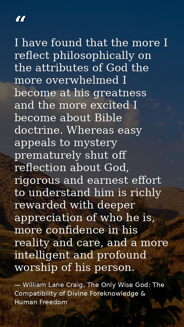 I have found that the more I reflect philosophically on the attributes of God the more overwhelmed I become at his great — William Lane Craig, The Only Wise God: The Compatibility of Divine Foreknowledge & Human Freedom