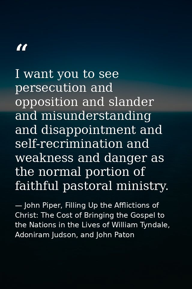 I want you to see persecution and opposition and slander and misunderstanding and disappointment and self-recrimination  — John Piper, Filling Up the Afflictions of Christ: The Cost of Bringing the Gospel to the Nations in the Lives of William Tyndale, Adoniram Judson, and John Paton