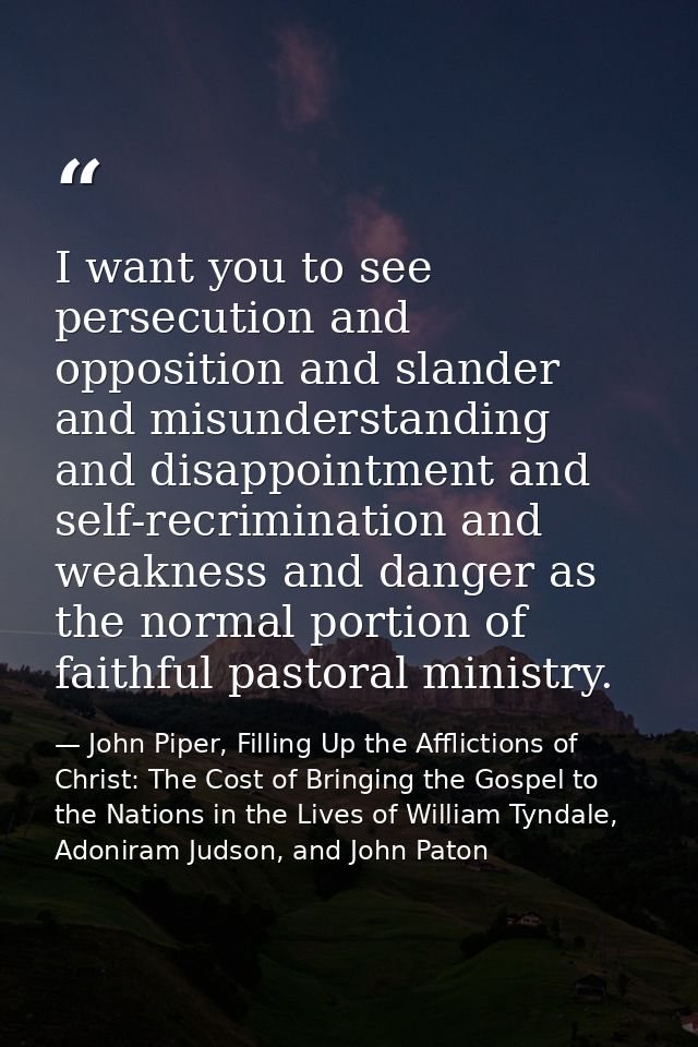 I want you to see persecution and opposition and slander and misunderstanding and disappointment and self-recrimination  — John Piper, Filling Up the Afflictions of Christ: The Cost of Bringing the Gospel to the Nations in the Lives of William Tyndale, Adoniram Judson, and John Paton