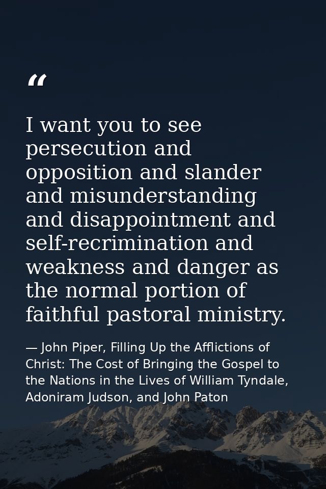 I want you to see persecution and opposition and slander and misunderstanding and disappointment and self-recrimination  — John Piper, Filling Up the Afflictions of Christ: The Cost of Bringing the Gospel to the Nations in the Lives of William Tyndale, Adoniram Judson, and John Paton