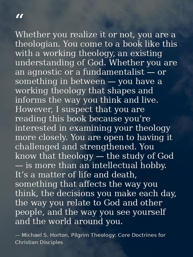 Whether you realize it or not, you are a theologian. You come to a book like this with a working theology, an existing u — Michael S. Horton, Pilgrim Theology: Core Doctrines for Christian Disciples