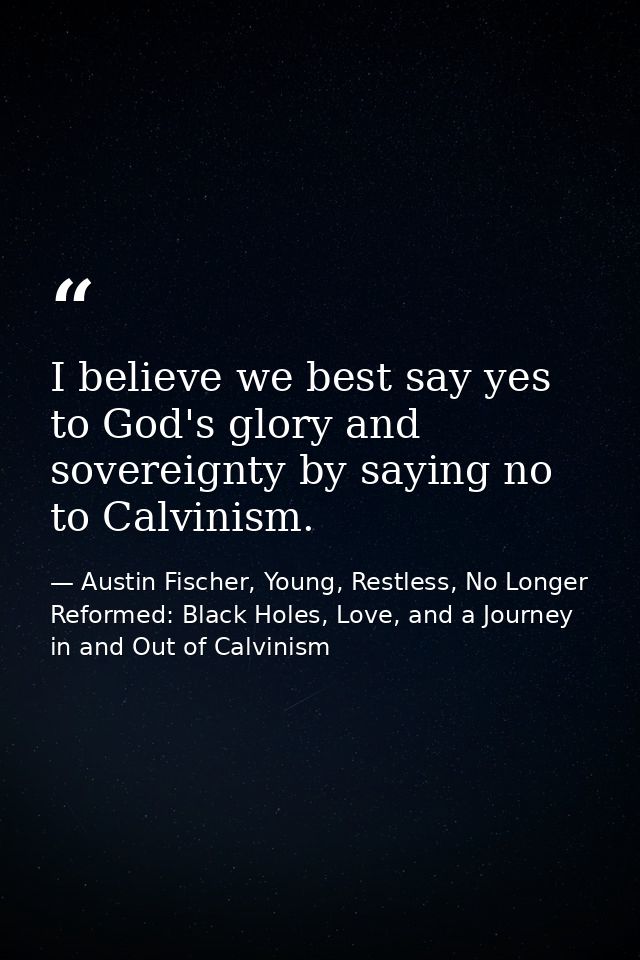 I believe we best say yes to God's glory and sovereignty by saying no to Calvinism. — Austin Fischer, Young, Restless, No Longer Reformed: Black Holes, Love, and a Journey in and Out of Calvinism