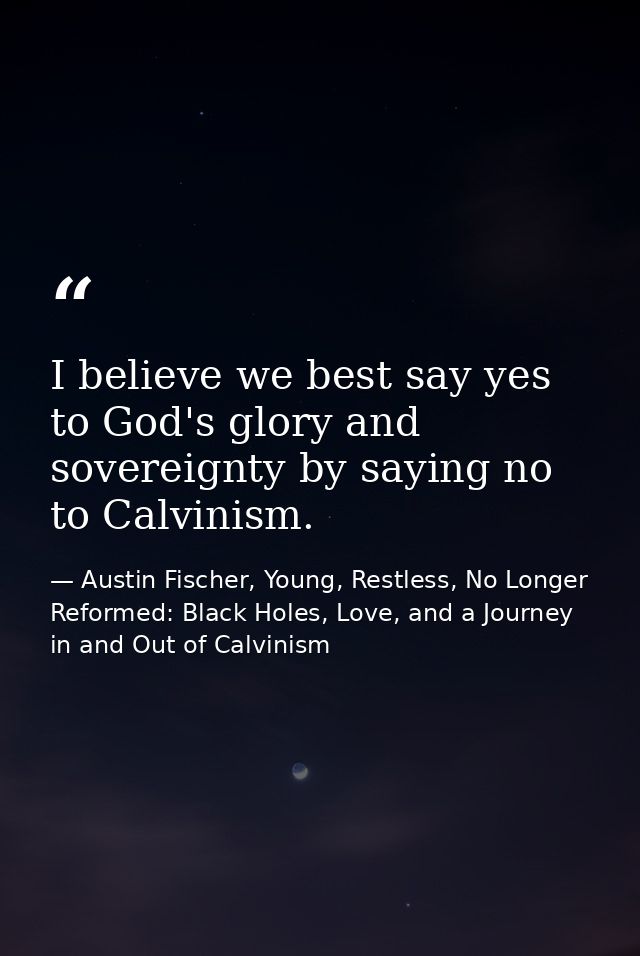 I believe we best say yes to God's glory and sovereignty by saying no to Calvinism. — Austin Fischer, Young, Restless, No Longer Reformed: Black Holes, Love, and a Journey in and Out of Calvinism