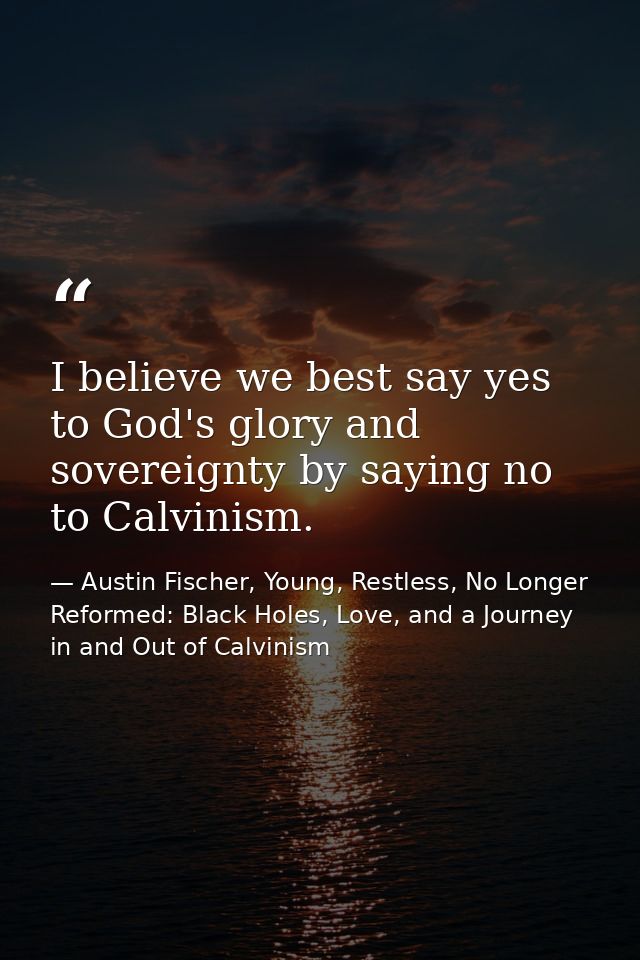 I believe we best say yes to God's glory and sovereignty by saying no to Calvinism. — Austin Fischer, Young, Restless, No Longer Reformed: Black Holes, Love, and a Journey in and Out of Calvinism