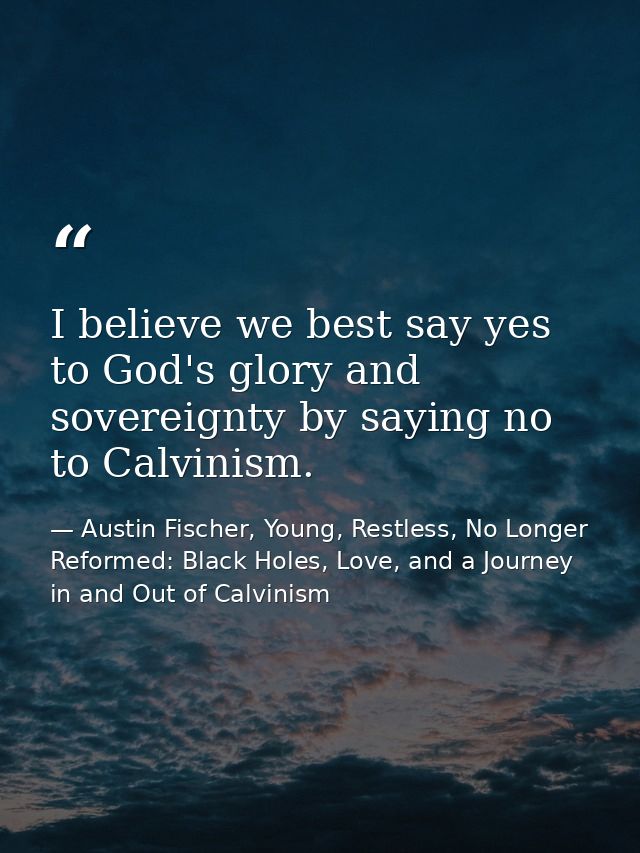 I believe we best say yes to God's glory and sovereignty by saying no to Calvinism. — Austin Fischer, Young, Restless, No Longer Reformed: Black Holes, Love, and a Journey in and Out of Calvinism
