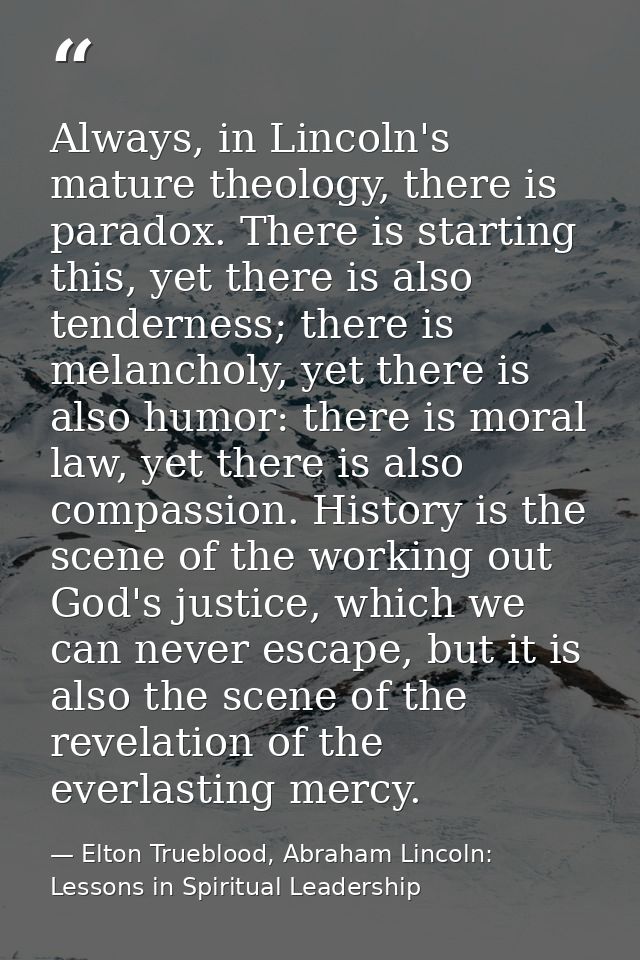 Always, in Lincoln's mature theology, there is paradox. There is starting this, yet there is also tenderness; there is m — Elton Trueblood, Abraham Lincoln: Lessons in Spiritual Leadership